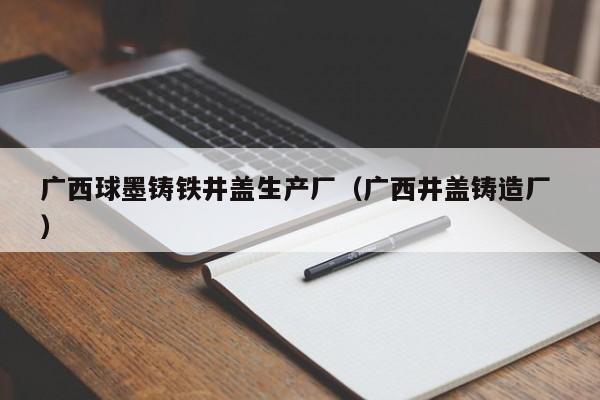 廣西球墨鑄鐵井蓋生產(chǎn)廠（廣西井蓋鑄造廠 ）