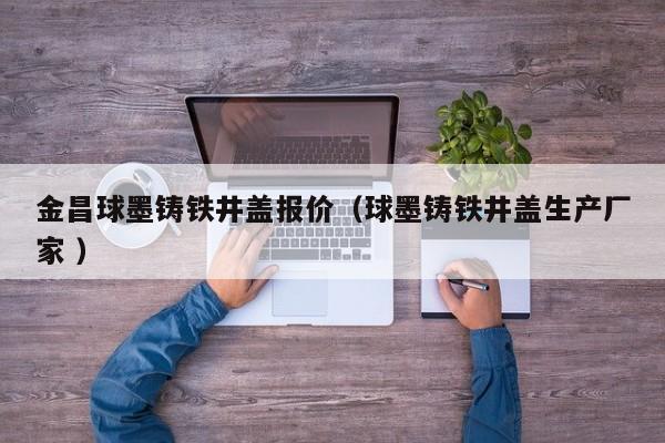 金昌球墨鑄鐵井蓋報價（球墨鑄鐵井蓋生產廠家 ）