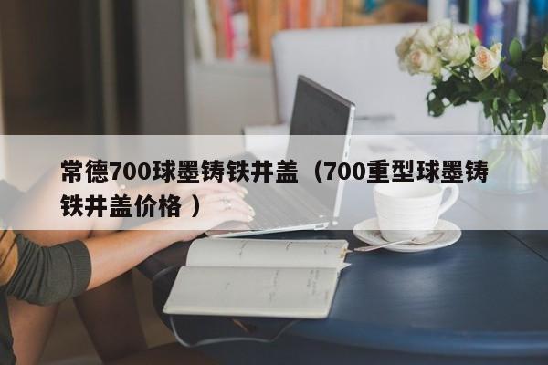 常德700球墨鑄鐵井蓋（700重型球墨鑄鐵井蓋價格 ）