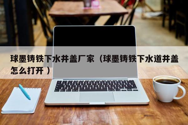 球墨鑄鐵下水井蓋廠家（球墨鑄鐵下水道井蓋怎么打開 ）