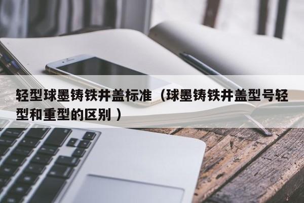 輕型球墨鑄鐵井蓋標準（球墨鑄鐵井蓋型號輕型和重型的區(qū)別 ）